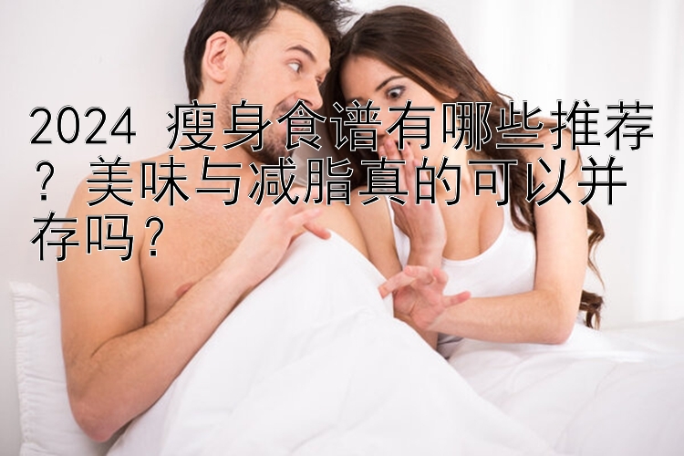 2024 瘦身食譜有哪些推薦？美味與減脂真的可以并存嗎？