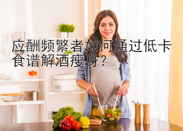 應(yīng)酬頻繁者如何通過低卡食譜解酒瘦身？