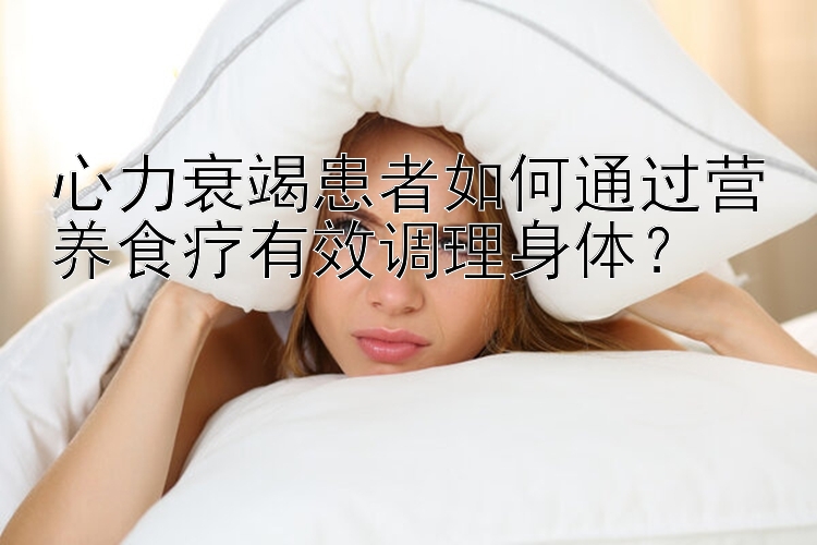 心力衰竭患者如何通過營養(yǎng)食療有效調(diào)理身體？