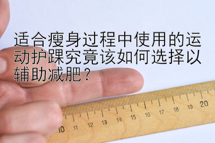 適合瘦身過程中使用的運動護(hù)踝究竟該如何選擇以輔助減肥？