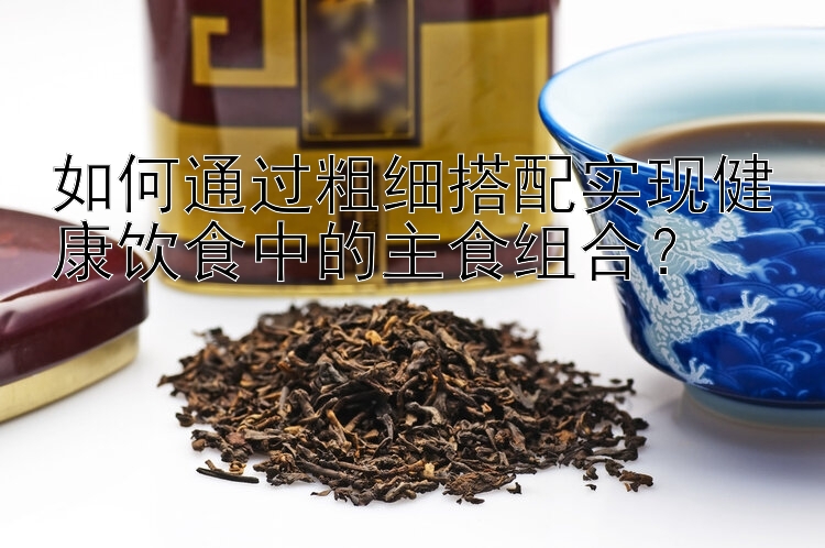 如何通過粗細(xì)搭配實現(xiàn)健康飲食中的主食組合？