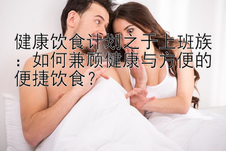 健康飲食計(jì)劃之于上班族：如何兼顧健康與方便的便捷飲食？