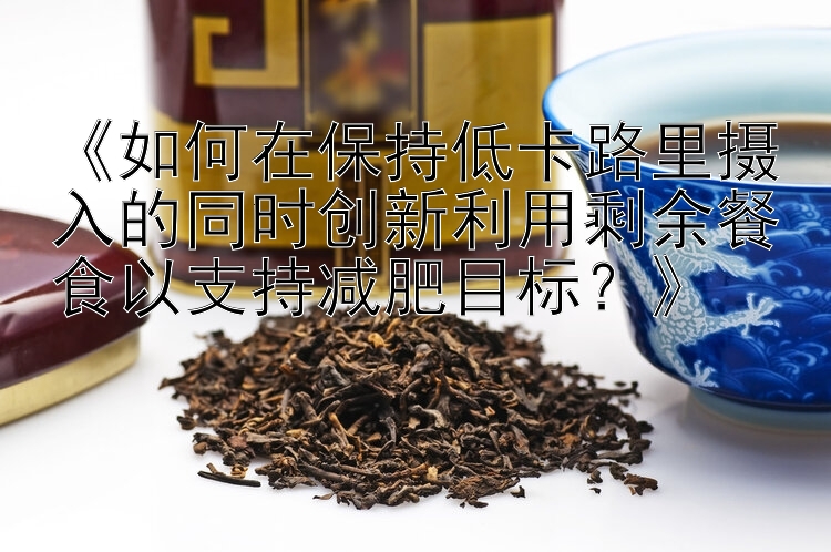 《如何在保持低卡路里攝入的同時創(chuàng)新利用剩余餐食以支持減肥目標(biāo)？》