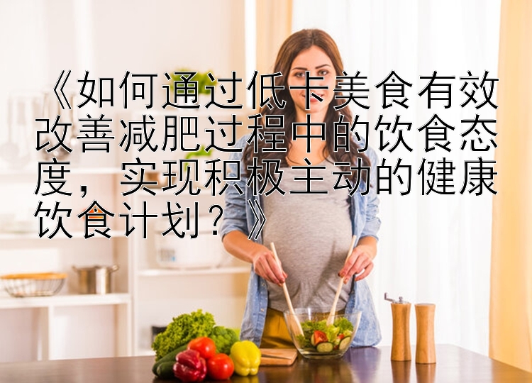 《如何通過低卡美食有效改善減肥過程中的飲食態(tài)度，實現(xiàn)積極主動的健康飲食計劃？》