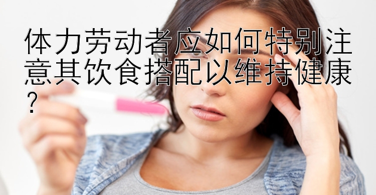 體力勞動者應如何特別注意其飲食搭配以維持健康？