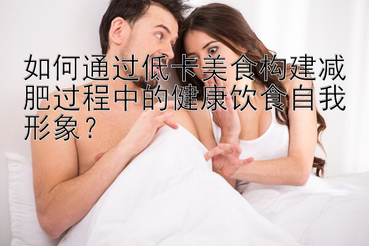 如何通過低卡美食構(gòu)建減肥過程中的健康飲食自我形象？