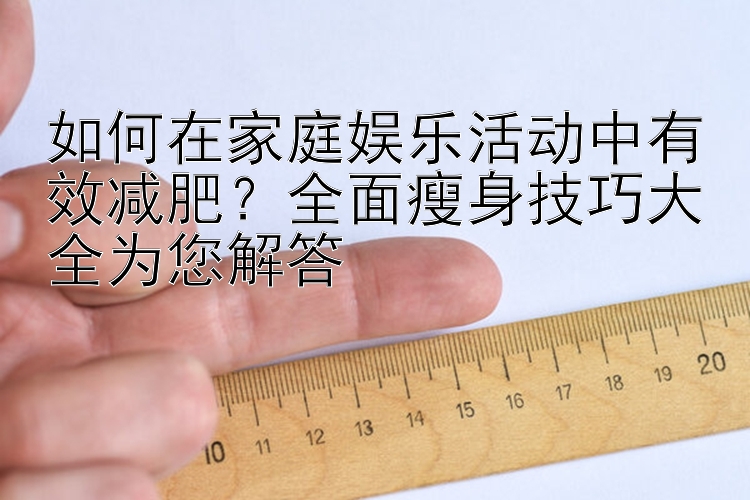 如何在家庭娛樂活動(dòng)中有效減肥？全面瘦身技巧大全為您解答