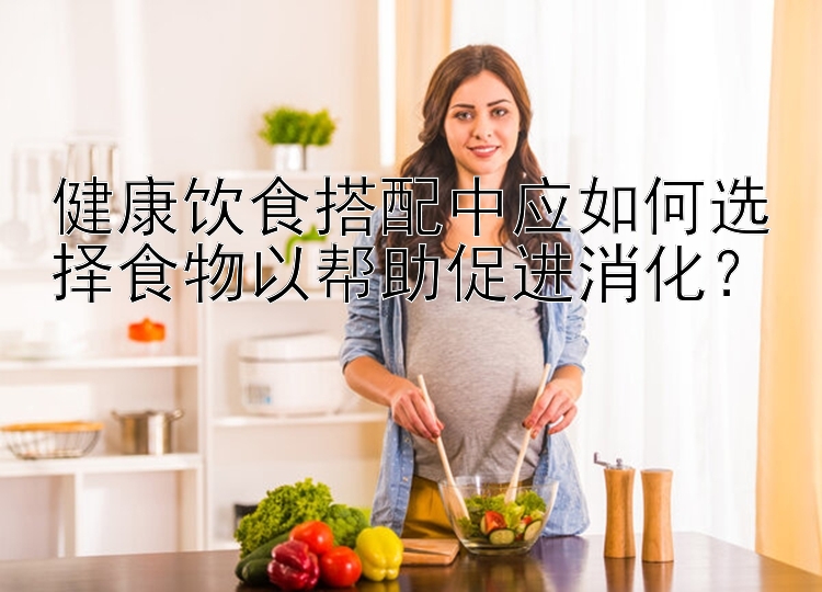 健康飲食搭配中應(yīng)如何選擇食物以幫助促進消化？