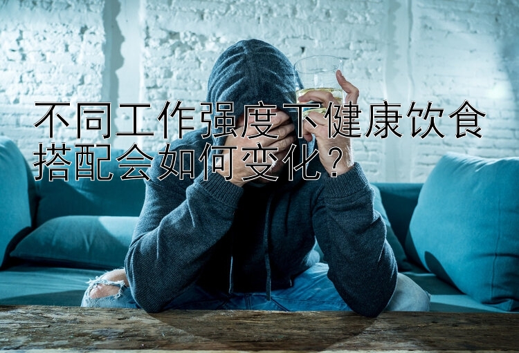 不同工作強(qiáng)度下健康飲食搭配會(huì)如何變化？