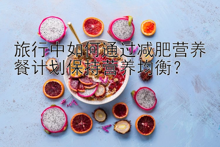 旅行中如何通過減肥營養(yǎng)餐計劃保持營養(yǎng)均衡？